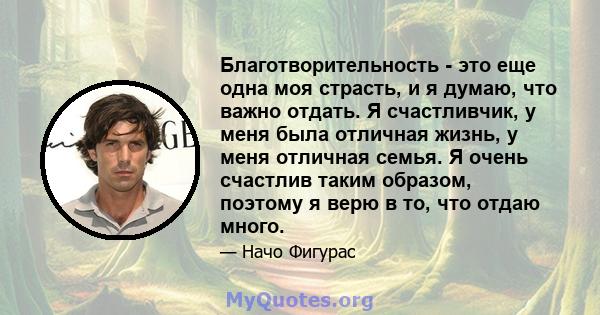 Благотворительность - это еще одна моя страсть, и я думаю, что важно отдать. Я счастливчик, у меня была отличная жизнь, у меня отличная семья. Я очень счастлив таким образом, поэтому я верю в то, что отдаю много.