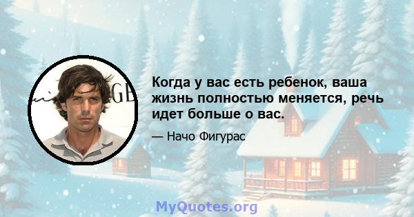 Когда у вас есть ребенок, ваша жизнь полностью меняется, речь идет больше о вас.