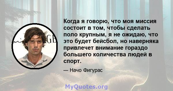 Когда я говорю, что моя миссия состоит в том, чтобы сделать поло крупным, я не ожидаю, что это будет бейсбол, но наверняка привлечет внимание гораздо большего количества людей в спорт.