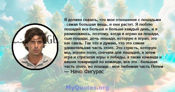 Я должен сказать, что мои отношения с лошадьми - самая большая вещь, и они растет. Я люблю лошадей все больше и больше каждый день, и я размножаюсь, поэтому, когда я играю на лошади, сын лошади, дочь лошади, которую я