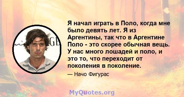 Я начал играть в Поло, когда мне было девять лет. Я из Аргентины, так что в Аргентине Поло - это скорее обычная вещь. У нас много лошадей и поло, и это то, что переходит от поколения в поколение.