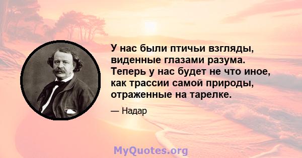 У нас были птичьи взгляды, виденные глазами разума. Теперь у нас будет не что иное, как трассии самой природы, отраженные на тарелке.