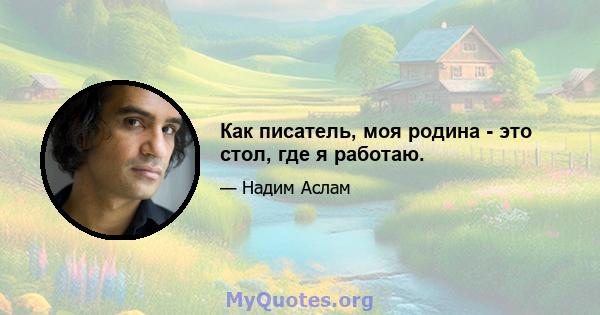 Как писатель, моя родина - это стол, где я работаю.