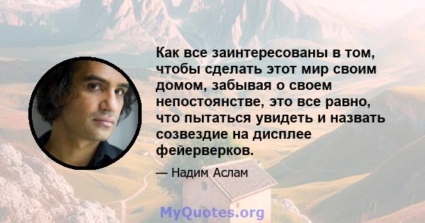 Как все заинтересованы в том, чтобы сделать этот мир своим домом, забывая о своем непостоянстве, это все равно, что пытаться увидеть и назвать созвездие на дисплее фейерверков.