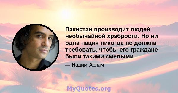 Пакистан производит людей необычайной храбрости. Но ни одна нация никогда не должна требовать, чтобы его граждане были такими смелыми.