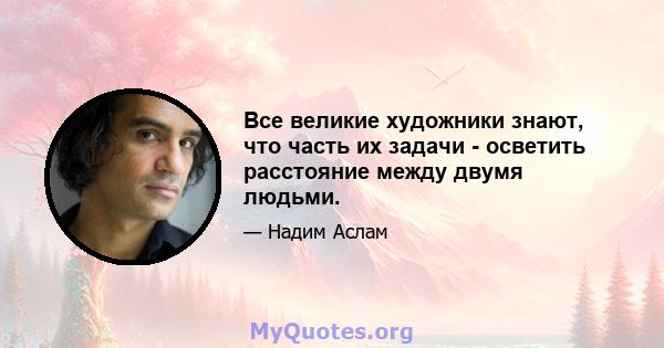 Все великие художники знают, что часть их задачи - осветить расстояние между двумя людьми.