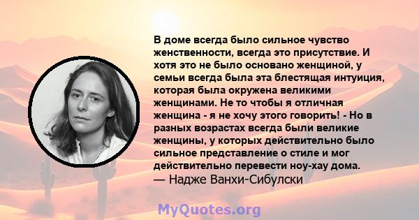 В доме всегда было сильное чувство женственности, всегда это присутствие. И хотя это не было основано женщиной, у семьи всегда была эта блестящая интуиция, которая была окружена великими женщинами. Не то чтобы я