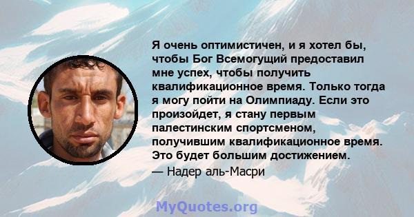 Я очень оптимистичен, и я хотел бы, чтобы Бог Всемогущий предоставил мне успех, чтобы получить квалификационное время. Только тогда я могу пойти на Олимпиаду. Если это произойдет, я стану первым палестинским