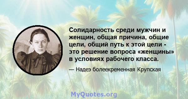 Солидарность среди мужчин и женщин, общая причина, общие цели, общий путь к этой цели - это решение вопроса «женщины» в условиях рабочего класса.