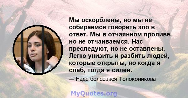 Мы оскорблены, но мы не собираемся говорить зло в ответ. Мы в отчаянном проливе, но не отчаиваемся. Нас преследуют, но не оставлены. Легко унизить и разбить людей, которые открыты, но когда я слаб, тогда я силен.