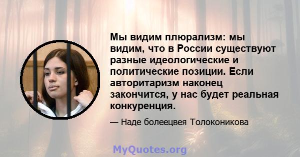 Мы видим плюрализм: мы видим, что в России существуют разные идеологические и политические позиции. Если авторитаризм наконец закончится, у нас будет реальная конкуренция.