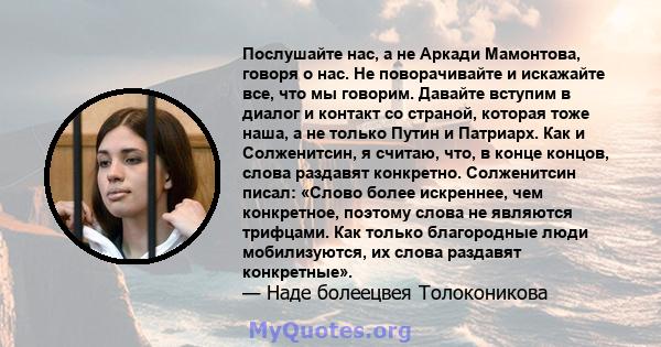 Послушайте нас, а не Аркади Мамонтова, говоря о нас. Не поворачивайте и искажайте все, что мы говорим. Давайте вступим в диалог и контакт со страной, которая тоже наша, а не только Путин и Патриарх. Как и Солженитсин, я 