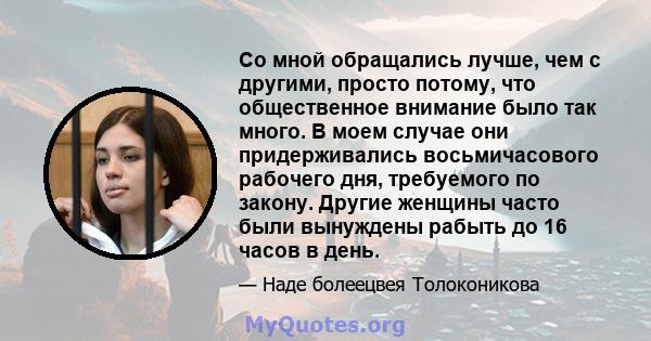 Со мной обращались лучше, чем с другими, просто потому, что общественное внимание было так много. В моем случае они придерживались восьмичасового рабочего дня, требуемого по закону. Другие женщины часто были вынуждены