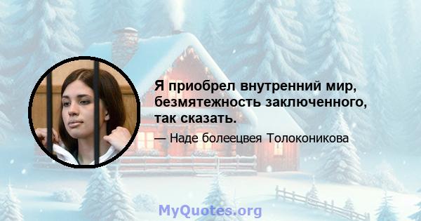 Я приобрел внутренний мир, безмятежность заключенного, так сказать.