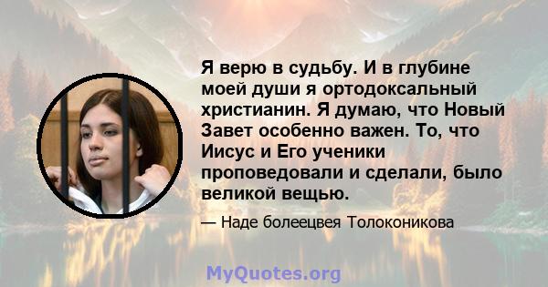 Я верю в судьбу. И в глубине моей души я ортодоксальный христианин. Я думаю, что Новый Завет особенно важен. То, что Иисус и Его ученики проповедовали и сделали, было великой вещью.