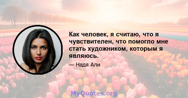 Как человек, я считаю, что я чувствителен, что помогло мне стать художником, которым я являюсь.