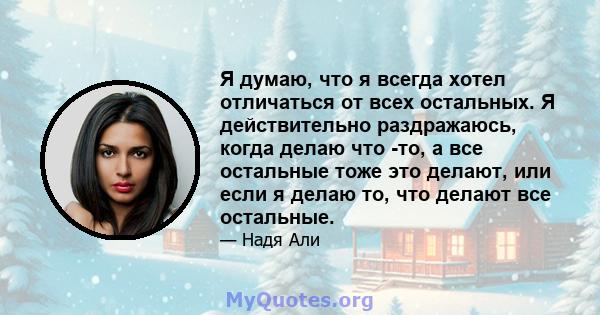 Я думаю, что я всегда хотел отличаться от всех остальных. Я действительно раздражаюсь, когда делаю что -то, а все остальные тоже это делают, или если я делаю то, что делают все остальные.