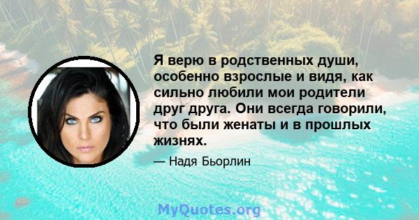 Я верю в родственных души, особенно взрослые и видя, как сильно любили мои родители друг друга. Они всегда говорили, что были женаты и в прошлых жизнях.