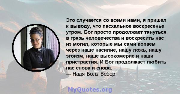 Это случается со всеми нами, я пришел к выводу, что пасхальное воскресенье утром. Бог просто продолжает тянуться в грязь человечества и воскресить нас из могил, которые мы сами копаем через наше насилие, нашу ложь, нашу 