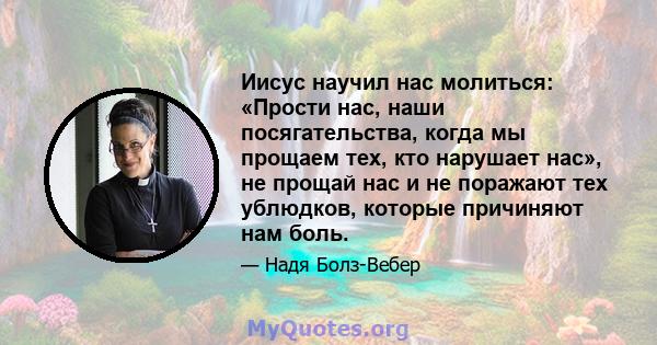 Иисус научил нас молиться: «Прости нас, наши посягательства, когда мы прощаем тех, кто нарушает нас», не прощай нас и не поражают тех ублюдков, которые причиняют нам боль.