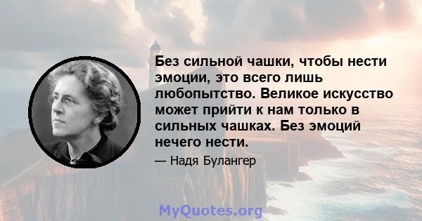 Без сильной чашки, чтобы нести эмоции, это всего лишь любопытство. Великое искусство может прийти к нам только в сильных чашках. Без эмоций нечего нести.