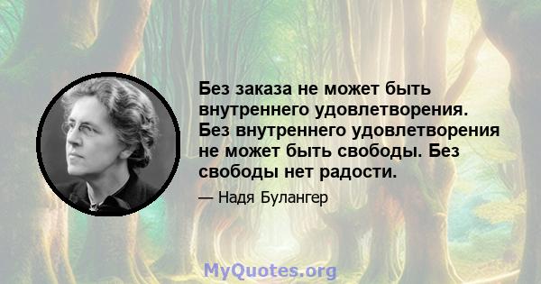 Без заказа не может быть внутреннего удовлетворения. Без внутреннего удовлетворения не может быть свободы. Без свободы нет радости.