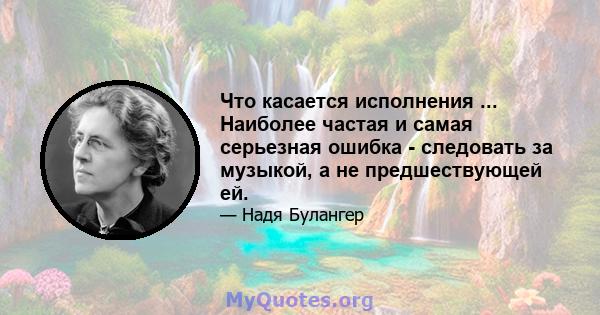 Что касается исполнения ... Наиболее частая и самая серьезная ошибка - следовать за музыкой, а не предшествующей ей.