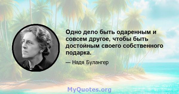 Одно дело быть одаренным и совсем другое, чтобы быть достойным своего собственного подарка.