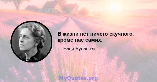 В жизни нет ничего скучного, кроме нас самих.