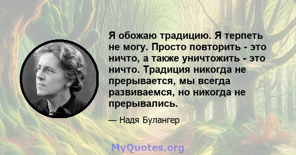 Я обожаю традицию. Я терпеть не могу. Просто повторить - это ничто, а также уничтожить - это ничто. Традиция никогда не прерывается, мы всегда развиваемся, но никогда не прерывались.