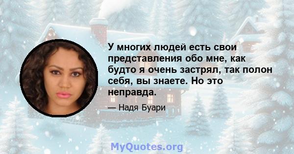 У многих людей есть свои представления обо мне, как будто я очень застрял, так полон себя, вы знаете. Но это неправда.