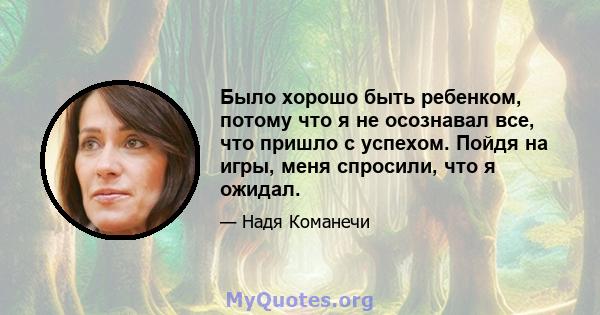 Было хорошо быть ребенком, потому что я не осознавал все, что пришло с успехом. Пойдя на игры, меня спросили, что я ожидал.