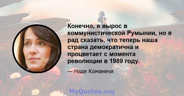 Конечно, я вырос в коммунистической Румынии, но я рад сказать, что теперь наша страна демократична и процветает с момента революции в 1989 году.