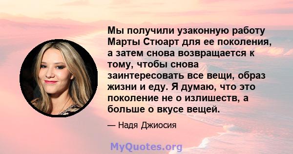 Мы получили узаконную работу Марты Стюарт для ее поколения, а затем снова возвращается к тому, чтобы снова заинтересовать все вещи, образ жизни и еду. Я думаю, что это поколение не о излишеств, а больше о вкусе вещей.