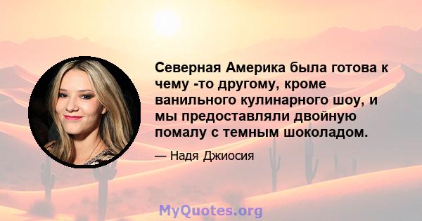 Северная Америка была готова к чему -то другому, кроме ванильного кулинарного шоу, и мы предоставляли двойную помалу с темным шоколадом.