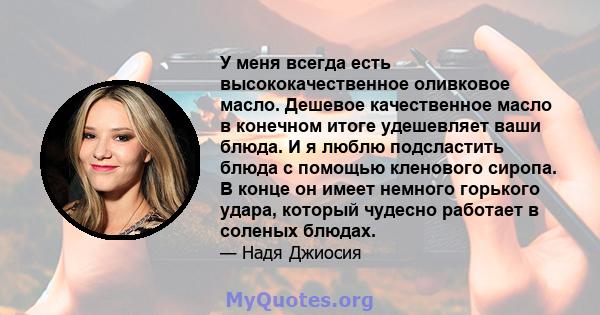 У меня всегда есть высококачественное оливковое масло. Дешевое качественное масло в конечном итоге удешевляет ваши блюда. И я люблю подсластить блюда с помощью кленового сиропа. В конце он имеет немного горького удара,