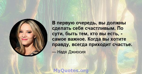 В первую очередь, вы должны сделать себя счастливым. По сути, быть тем, кто вы есть, - самое важное. Когда вы хотите правду, всегда приходит счастье.