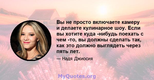 Вы не просто включаете камеру и делаете кулинарное шоу. Если вы хотите куда -нибудь поехать с чем -то, вы должны сделать так, как это должно выглядеть через пять лет.