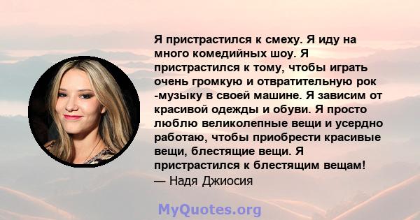 Я пристрастился к смеху. Я иду на много комедийных шоу. Я пристрастился к тому, чтобы играть очень громкую и отвратительную рок -музыку в своей машине. Я зависим от красивой одежды и обуви. Я просто люблю великолепные