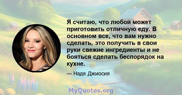 Я считаю, что любой может приготовить отличную еду. В основном все, что вам нужно сделать, это получить в свои руки свежие ингредиенты и не бояться сделать беспорядок на кухне.