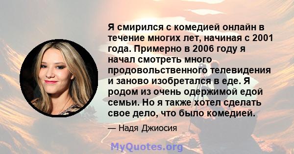 Я смирился с комедией онлайн в течение многих лет, начиная с 2001 года. Примерно в 2006 году я начал смотреть много продовольственного телевидения и заново изобретался в еде. Я родом из очень одержимой едой семьи. Но я