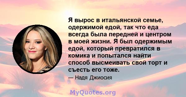 Я вырос в итальянской семье, одержимой едой, так что еда всегда была передней и центром в моей жизни. Я был одержимым едой, который превратился в комика и попытался найти способ высмеивать свой торт и съесть его тоже.