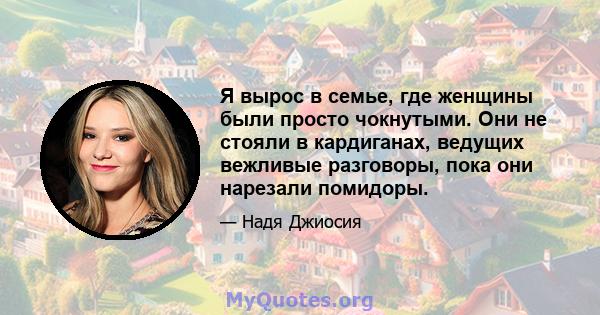 Я вырос в семье, где женщины были просто чокнутыми. Они не стояли в кардиганах, ведущих вежливые разговоры, пока они нарезали помидоры.