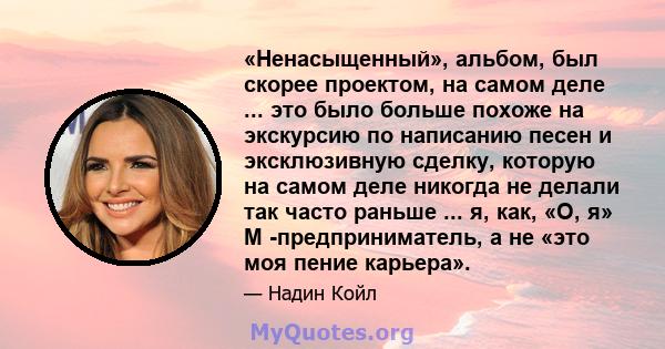 «Ненасыщенный», альбом, был скорее проектом, на самом деле ... это было больше похоже на экскурсию по написанию песен и эксклюзивную сделку, которую на самом деле никогда не делали так часто раньше ... я, как, «О, я» М