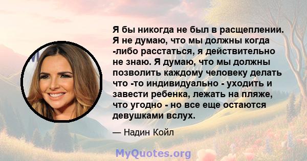 Я бы никогда не был в расщеплении. Я не думаю, что мы должны когда -либо расстаться, я действительно не знаю. Я думаю, что мы должны позволить каждому человеку делать что -то индивидуально - уходить и завести ребенка,