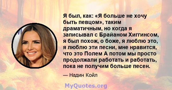 Я был, как: «Я больше не хочу быть певцом», таким драматичным, но когда я записывал с Брайаном Хиггинсом, я был похож, о боже, я люблю это, я люблю эти песни, мне нравится, что это Полем А потом мы просто продолжали