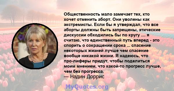 Общественность мало замечает тех, кто хочет отменить аборт. Они уволены как экстремисты. Если бы я утверждал, что все аборты должны быть запрещены, этические дискуссии обходились бы по кругу .... я считаю, что