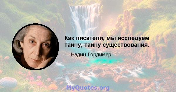 Как писатели, мы исследуем тайну, тайну существования.