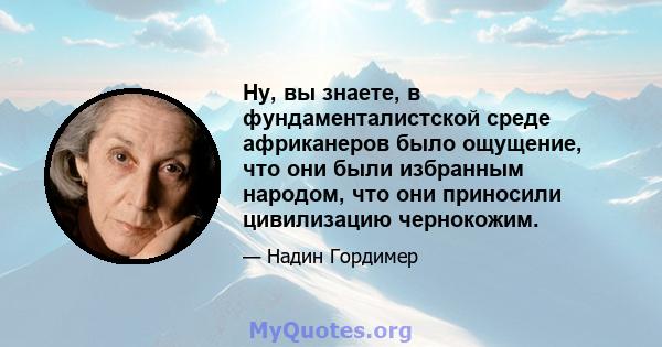 Ну, вы знаете, в фундаменталистской среде африканеров было ощущение, что они были избранным народом, что они приносили цивилизацию чернокожим.