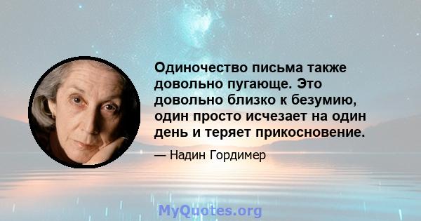 Одиночество письма также довольно пугающе. Это довольно близко к безумию, один просто исчезает на один день и теряет прикосновение.